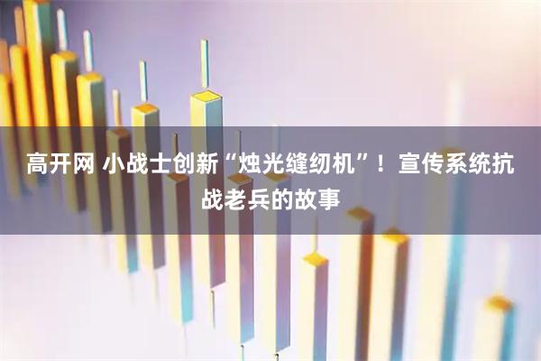 高开网 小战士创新“烛光缝纫机”！宣传系统抗战老兵的故事