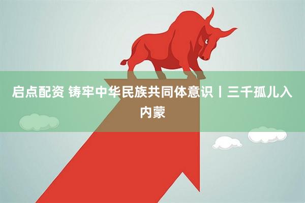 启点配资 铸牢中华民族共同体意识丨三千孤儿入内蒙