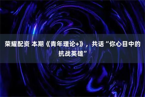 荣耀配资 本期《青年理论+》，共话“你心目中的抗战英雄”