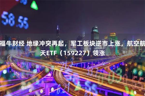 福牛财经 地缘冲突再起，军工板块逆市上涨，航空航天ETF（159227）领涨
