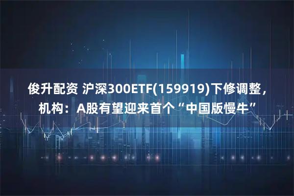 俊升配资 沪深300ETF(159919)下修调整，机构：A股有望迎来首个“中国版慢牛”