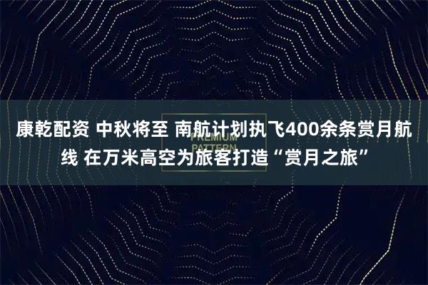 康乾配资 中秋将至 南航计划执飞400余条赏月航线 在万米高空为旅客打造“赏月之旅”