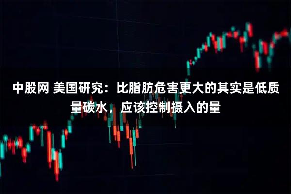 中股网 美国研究：比脂肪危害更大的其实是低质量碳水，应该控制摄入的量