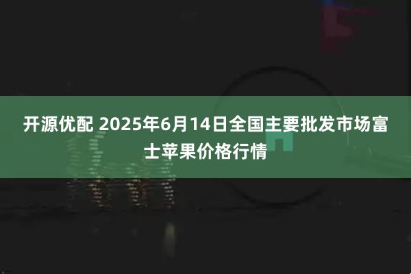 开源优配 2025年6月14日全国主要批发市场富士苹果价格行情