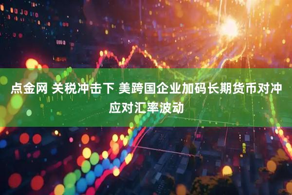 点金网 关税冲击下 美跨国企业加码长期货币对冲应对汇率波动