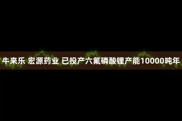 牛来乐 宏源药业 已投产六氟磷酸锂产能10000吨年