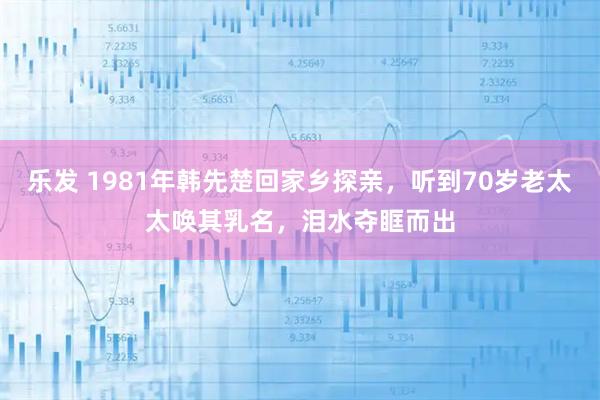 乐发 1981年韩先楚回家乡探亲，听到70岁老太太唤其乳名，泪水夺眶而出