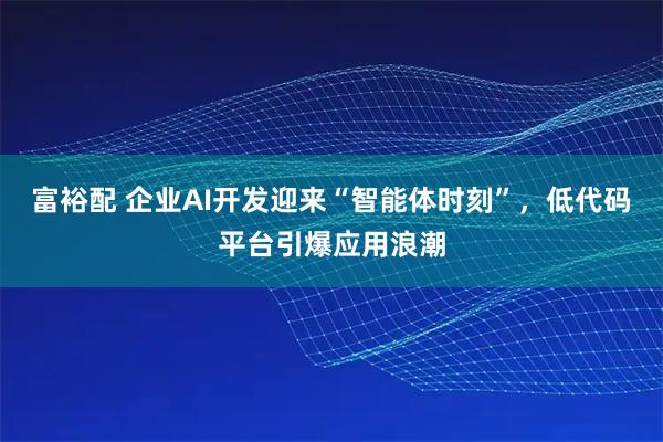 富裕配 企业AI开发迎来“智能体时刻”，低代码平台引爆应用浪潮
