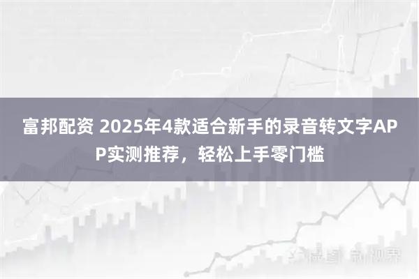 富邦配资 2025年4款适合新手的录音转文字APP实测推荐，轻松上手零门槛