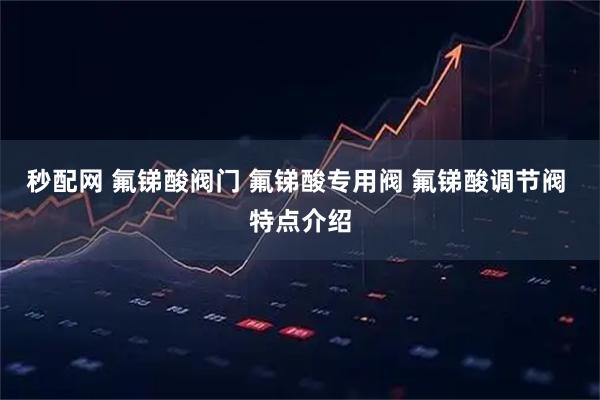 秒配网 氟锑酸阀门 氟锑酸专用阀 氟锑酸调节阀 特点介绍