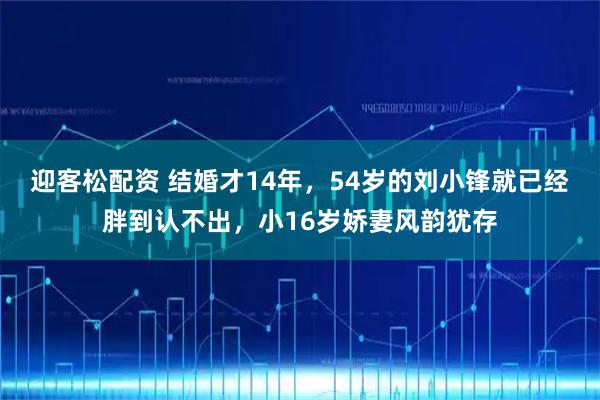 迎客松配资 结婚才14年，54岁的刘小锋就已经胖到认不出，小16岁娇妻风韵犹存