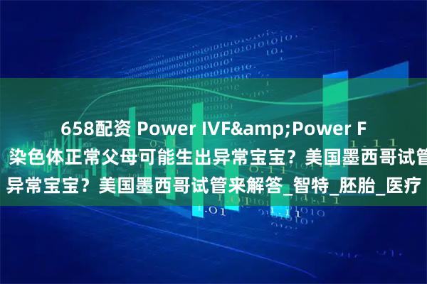 658配资 Power IVF&Power Fertility墨西哥试管冻卵：染色体正常父母可能生出异常宝宝？美国墨西哥试管来解答_智特_胚胎_医疗