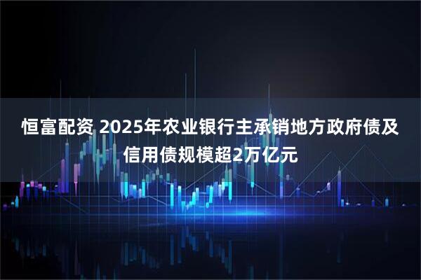 恒富配资 2025年农业银行主承销地方政府债及信用债规模超2万亿元